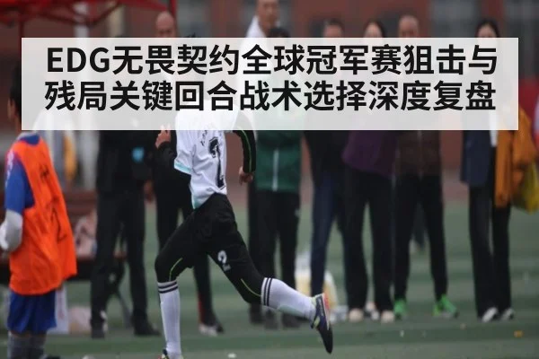 EDG无畏契约全球冠军赛狙击与残局关键回合战术选择深度复盘