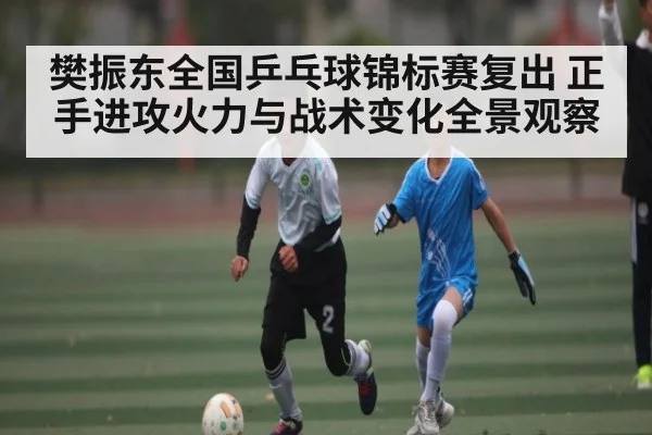 樊振东全国乒乓球锦标赛复出 正手进攻火力与战术变化全景观察