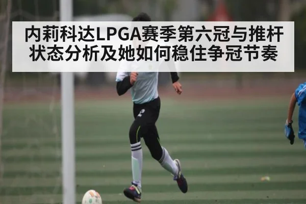 内莉科达LPGA赛季第六冠与推杆状态分析及她如何稳住争冠节奏