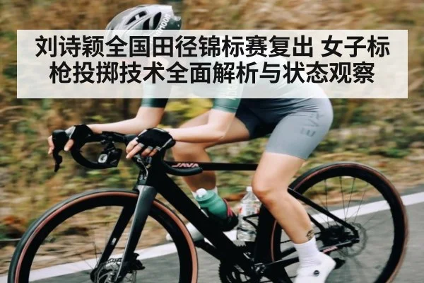 刘诗颖全国田径锦标赛复出 女子标枪投掷技术全面解析与状态观察