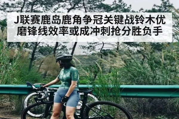 J联赛鹿岛鹿角争冠关键战铃木优磨锋线效率或成冲刺抢分胜负手