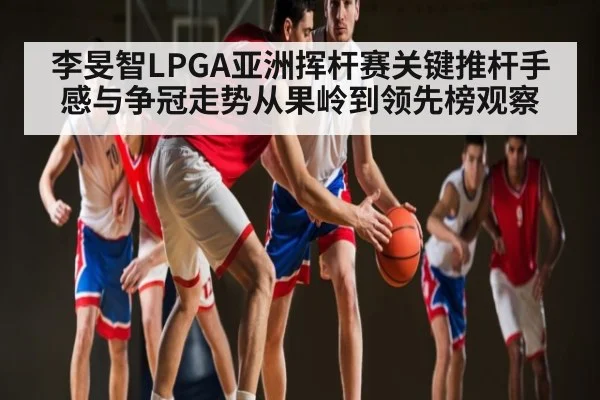 李旻智LPGA亚洲挥杆赛关键推杆手感与争冠走势从果岭到领先榜观察