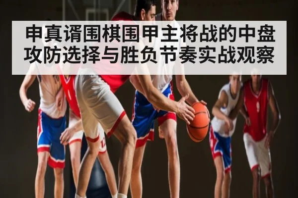 申真谞围棋围甲主将战的中盘攻防选择与胜负节奏实战观察
